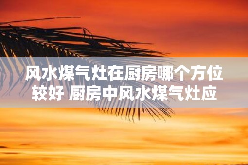 风水煤气灶在厨房哪个方位较好 厨房中风水煤气灶应该放在哪个方位
