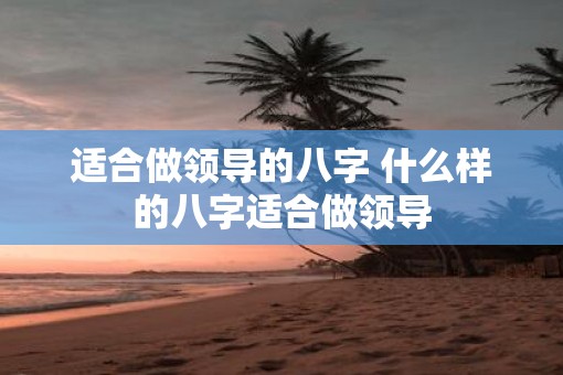 适合做领导的八字 什么样的八字适合做领导