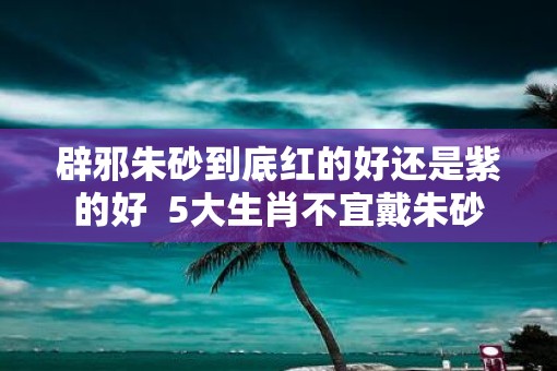 辟邪朱砂到底红的好还是紫的好  5大生肖不宜戴朱砂