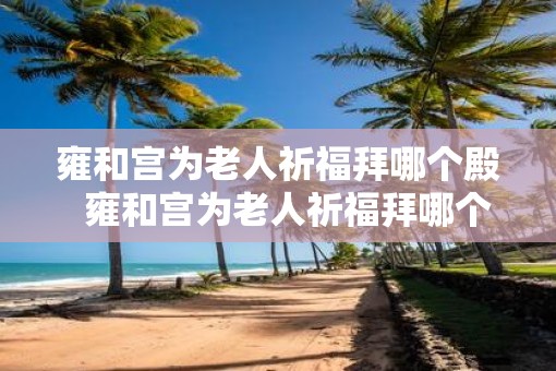 雍和宫为老人祈福拜哪个殿  雍和宫为老人祈福拜哪个殿