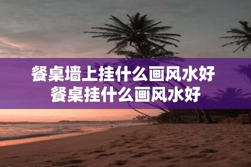餐桌墙上挂什么画风水好 餐桌挂什么画风水好