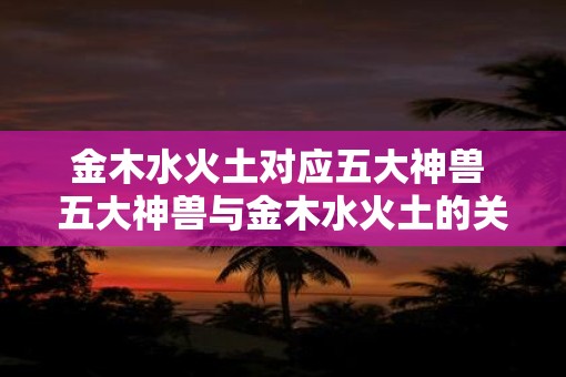 金木水火土对应五大神兽 五大神兽与金木水火土的关联