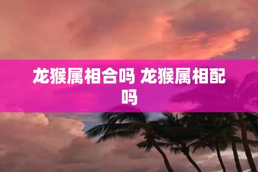 龙猴属相合吗 龙猴属相配吗