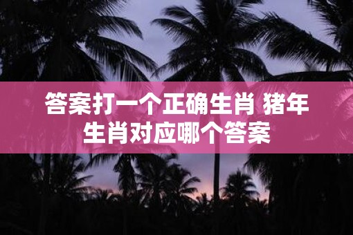 答案打一个正确生肖 猪年生肖对应哪个答案