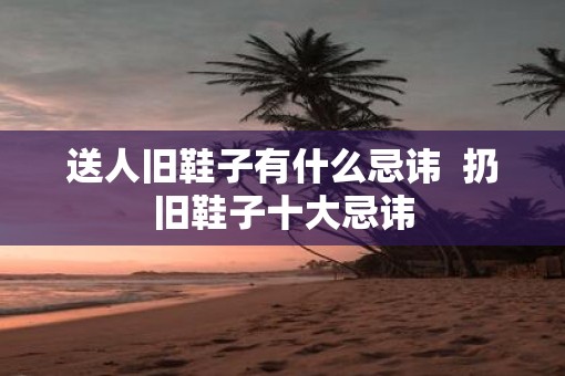 送人旧鞋子有什么忌讳  扔旧鞋子十大忌讳