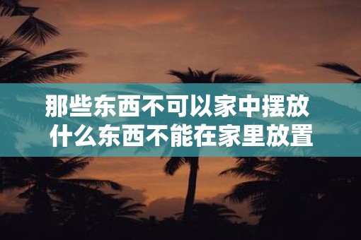 那些东西不可以家中摆放 什么东西不能在家里放置