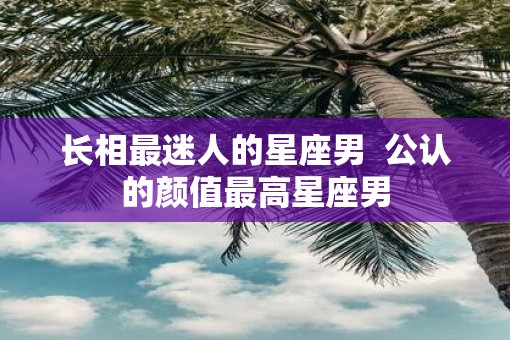 长相最迷人的星座男  公认的颜值最高星座男