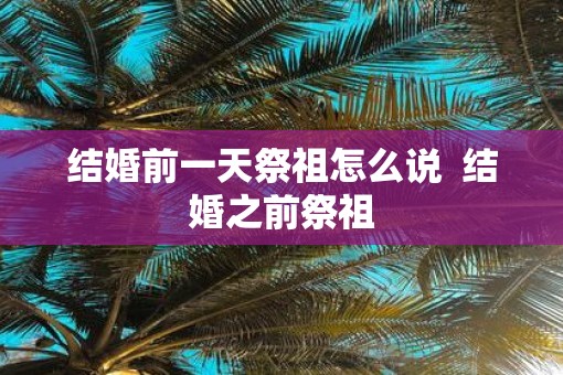 结婚前一天祭祖怎么说  结婚之前祭祖