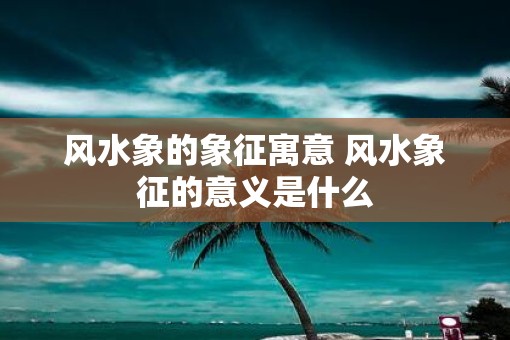 风水象的象征寓意 风水象征的意义是什么