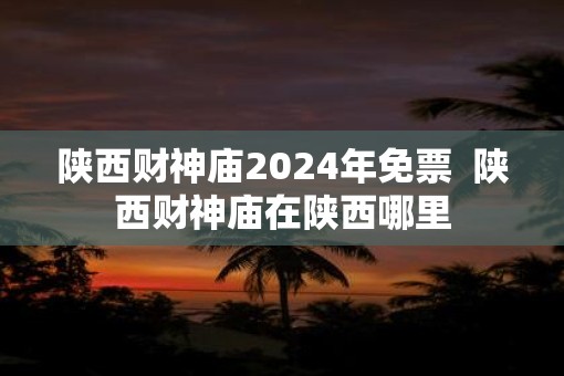 陕西财神庙2025年免票  陕西财神庙在陕西哪里