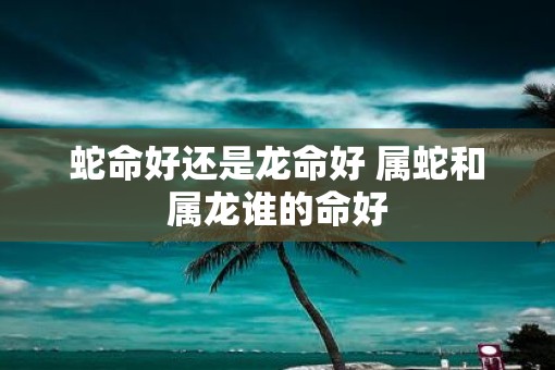 蛇命好还是龙命好 属蛇和属龙谁的命好