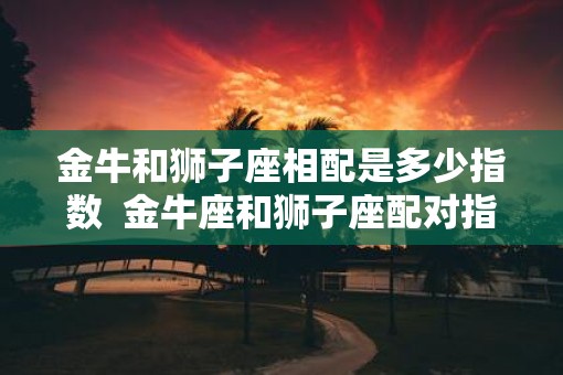 金牛和狮子座相配是多少指数  金牛座和狮子座配对指数是多少