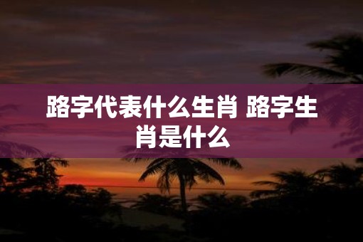 路字代表什么生肖 路字生肖是什么