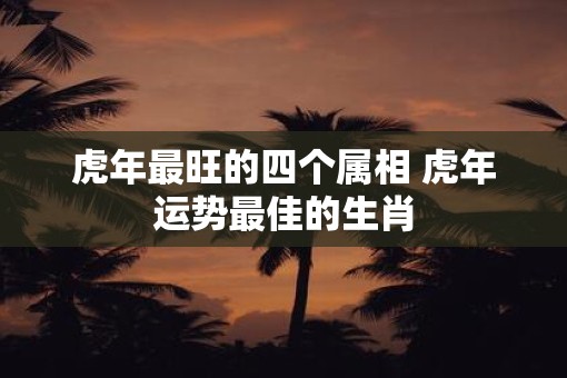 虎年最旺的四个属相 虎年运势最佳的生肖