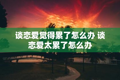 谈恋爱觉得累了怎么办 谈恋爱太累了怎么办