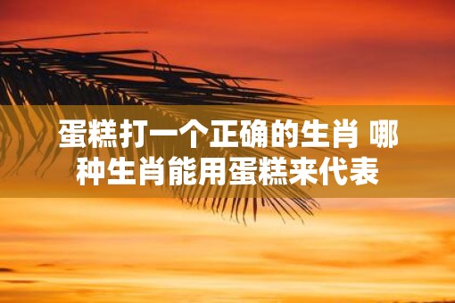 蛋糕打一个正确的生肖 哪种生肖能用蛋糕来代表