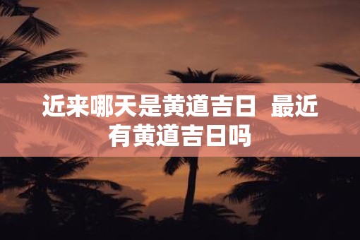 近来哪天是黄道吉日  最近有黄道吉日吗