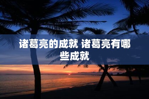 诸葛亮的成就 诸葛亮有哪些成就