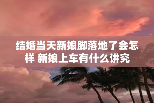 结婚当天新娘脚落地了会怎样 新娘上车有什么讲究