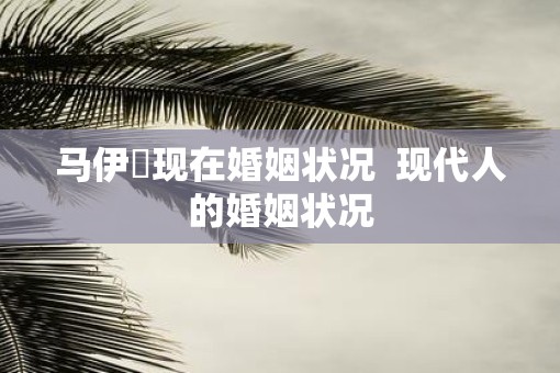 马伊琍现在婚姻状况  现代人的婚姻状况