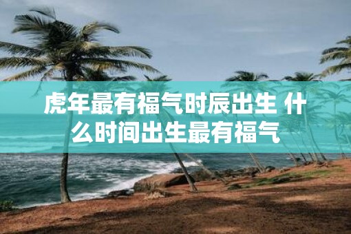 虎年最有福气时辰出生 什么时间出生最有福气