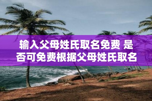 输入父母姓氏取名免费 是否可免费根据父母姓氏取名 输入父母姓氏取名免费 是否可免费根据父母姓氏取名