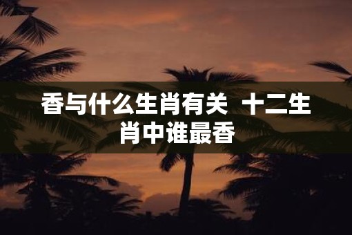 香与什么生肖有关  十二生肖中谁最香