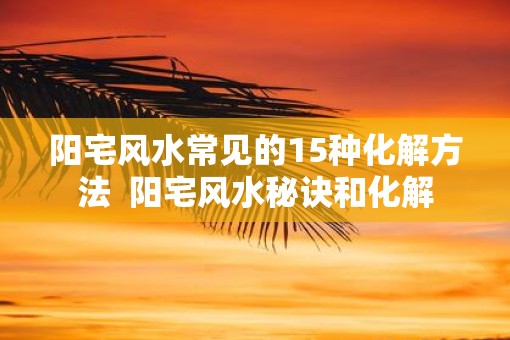 阳宅风水常见的15种化解方法 阳宅风水秘诀和化解 阳宅风水常见的15种化解方法 阳宅风水秘诀和化解