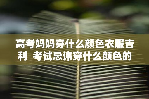 高考妈妈穿什么颜色衣服吉利  考试忌讳穿什么颜色的衣服