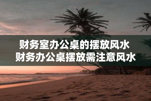 财务室办公桌的摆放风水 财务办公桌摆放需注意风水吗