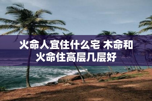 火命人宜住什么宅 木命和火命住高层几层好