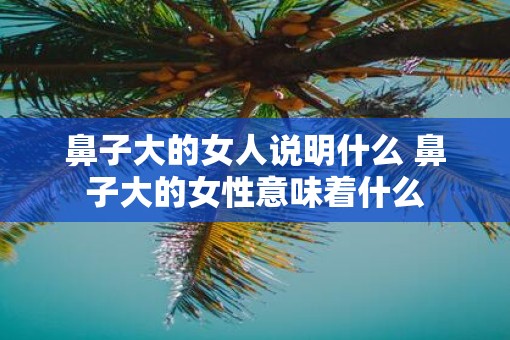 鼻子大的女人说明什么 鼻子大的女性意味着什么