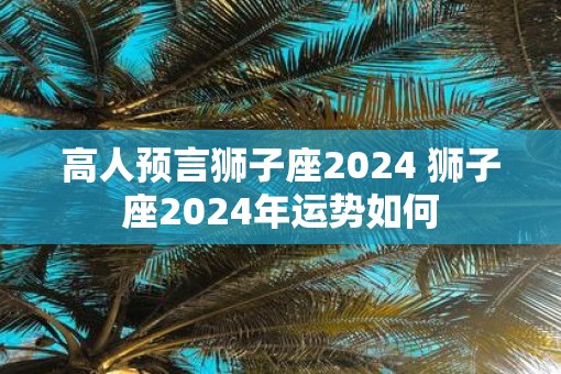 高人预言狮子座2025 狮子座2025年运势如何
