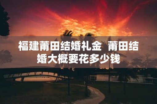 福建莆田结婚礼金  莆田结婚大概要花多少钱