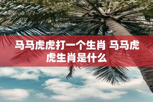 马马虎虎打一个生肖 马马虎虎生肖是什么 马马虎虎打一个生肖 马马虎虎生肖是什么