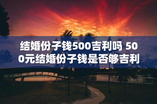 结婚份子钱500吉利吗 500元结婚份子钱是否够吉利