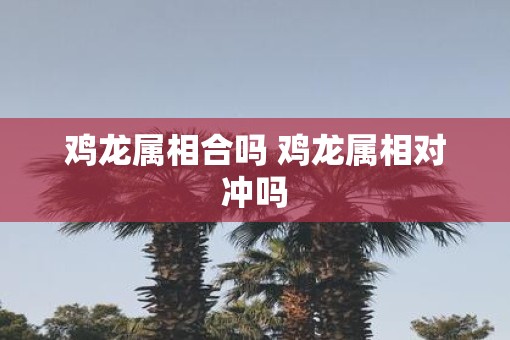 鸡龙属相合吗 鸡龙属相对冲吗