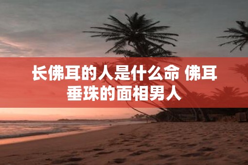 长佛耳的人是什么命 佛耳垂珠的面相男人
