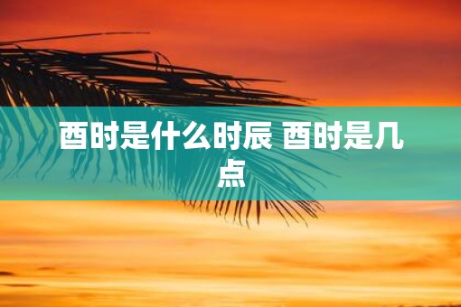 酉时是什么时辰 酉时是几点