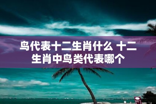 鸟代表十二生肖什么 十二生肖中鸟类代表哪个