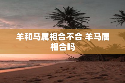 羊和马属相合不合 羊马属相合吗
