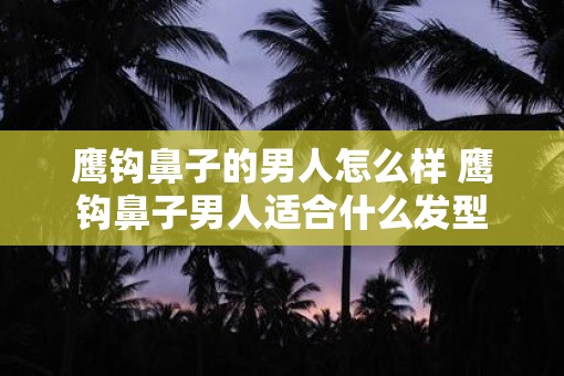 鹰钩鼻子的男人怎么样 鹰钩鼻子男人适合什么发型