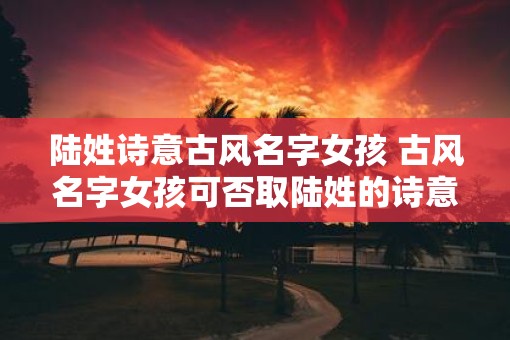 陆姓诗意古风名字女孩 古风名字女孩可否取陆姓的诗意之名