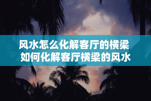 风水怎么化解客厅的横梁 如何化解客厅横梁的风水