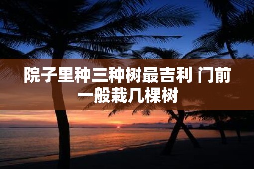 院子里种三种树最吉利 门前一般栽几棵树