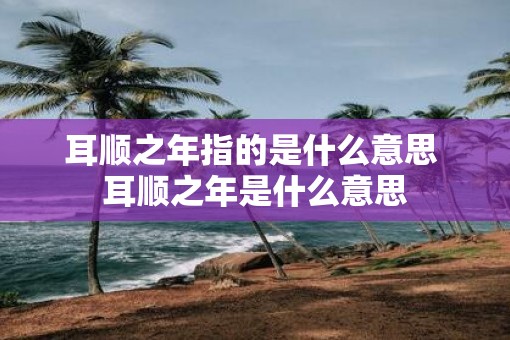 耳顺之年指的是什么意思 耳顺之年是什么意思