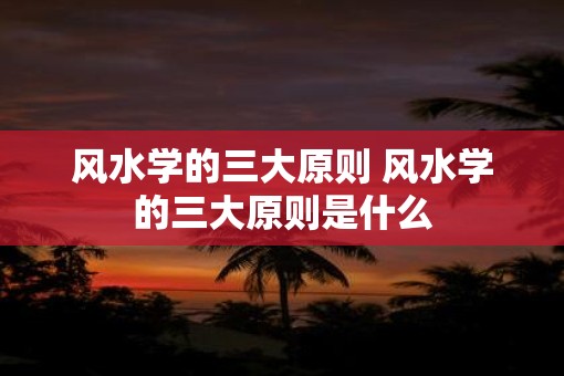 风水学的三大原则 风水学的三大原则是什么