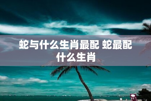 蛇与什么生肖最配 蛇最配什么生肖