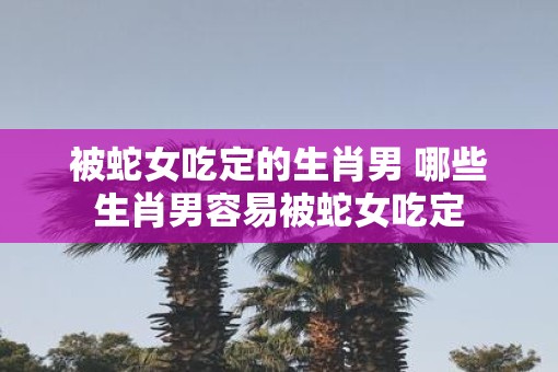 被蛇女吃定的生肖男 哪些生肖男容易被蛇女吃定