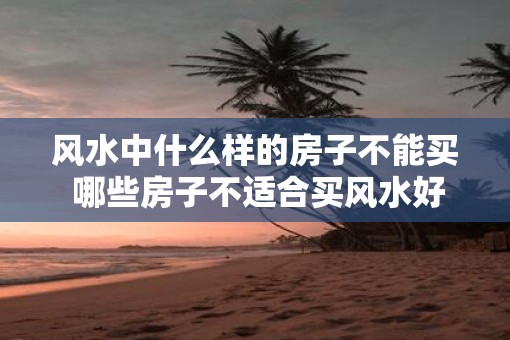 风水中什么样的房子不能买 哪些房子不适合买风水好